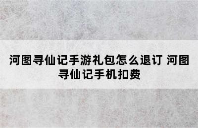 河图寻仙记手游礼包怎么退订 河图寻仙记手机扣费